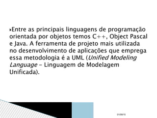 Entre as principais linguagens de programação
orientada por objetos temos C++, Object Pascal
e Java. A ferramenta de projeto mais utilizada
no desenvolvimento de aplicações que emprega
essa metodologia é a UML (Unified Modeling
Language - Linguagem de Modelagem
Unificada).
01/09/15
 