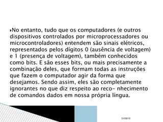 No entanto, tudo que os computadores (e outros
dispositivos controlados por microprocessadores ou
microcontroladores) entendem são sinais elétricos,
representados pelos dígitos 0 (ausência de voltagem)
e 1 (presença de voltagem), também conhecidos
como bits. E são esses bits, ou mais precisamente a
combinação deles, que formam todas as instruções
que fazem o computador agir da forma que
desejamos. Sendo assim, eles são completamente
ignorantes no que diz respeito ao reco- nhecimento
de comandos dados em nossa própria língua.
01/09/15
 