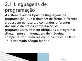 Existem diversos tipos de linguagens de
programação, que trabalham de forma diferente
e possuem estrutura e comandos diferentes.
No início da era da computação, os
programadores se viam obrigados a programar
diretamente em linguagem de máquina,
composta por inúmeras combina- ções de 0s e
1s, o chamado código binário.
2.1 Linguagens de
programação
01/09/15
 