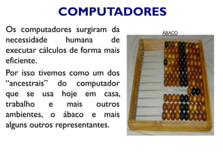 COMPUTADORES
Os computadores surgiram da
necessidade humana de
executar cálculos de forma mais
eficiente.
Por isso tivemos como um dos
“ancestrais” do computador
que se usa hoje em casa,
trabalho e mais outros
ambientes, o ábaco e mais
alguns outros representantes.
ÁBACO
 