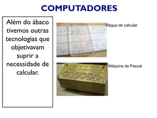 COMPUTADORES
Além do ábaco
tivemos outras
tecnologias que
objetivavam
suprir a
necessidade de
calcular.
Régua de calcular
Máquina de Pascal
 