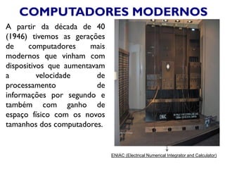COMPUTADORES MODERNOS
A partir da década de 40
(1946) tivemos as gerações
de computadores mais
modernos que vinham com
dispositivos que aumentavam
a velocidade de
processamento de
informações por segundo e
também com ganho de
espaço físico com os novos
tamanhos dos computadores.
ENIAC (Electrical Numerical Integrator and Calculator)
 