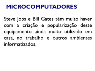 MICROCOMPUTADORES
Steve Jobs e Bill Gates têm muito haver
com a criação e popularização deste
equipamento ainda muito utilizado em
casa, no trabalho e outros ambientes
informatizados.
 