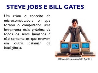 STEVE JOBS E BILL GATES
Um criou o conceito de
microcomputador; o que
tornou o computador uma
ferramenta mais próxima de
todos os seres humanos e
não somente os que estavam
em outro patamar de
inteligência.
Steve Jobs e o modelo Apple II
 