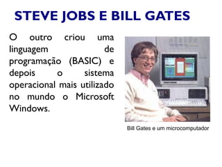 STEVE JOBS E BILL GATES
O outro criou uma
linguagem de
programação (BASIC) e
depois o sistema
operacional mais utilizado
no mundo o Microsoft
Windows.
Bill Gates e um microcomputador
 