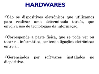 HARDWARES
São os dispositivos eletrônicos que utilizamos
para realizar uma determinada tarefa, que
envolva uso de tecnologias da informação.
Corresponde a parte física, que se pode ver ou
tocar na informática, contendo ligações eletrônicas
entre si;
Gerenciados por softwares instalados no
dispositivo.
 