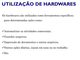 UTILIZAÇÃO DE HARDWARES
Os hardwares são utilizados como ferramentas específicas
para determinadas ações como:
Automatizar as atividades comerciais;
Guardar arquivos;
Impressão de documentos e outros arquivos;
Outras ações diárias, sejam em casa ou no trabalho.
Etc.
 