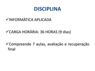 DISCIPLINA
INFORMÁTICA APLICADA
CARGA HORÁRIA: 36 HORAS (9 dias)
Compreende 7 aulas, avaliação e recuperação
final
 