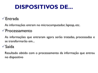 DISPOSITIVOS DE...
Entrada
As informações entram no microcomputador, laptop, etc.
Processamento
As informações que entraram agora serão tratadas, processadas e
se transformarão em...
Saída
Resultado obtido com o processamento da informação que entrou
no dispositivo
 