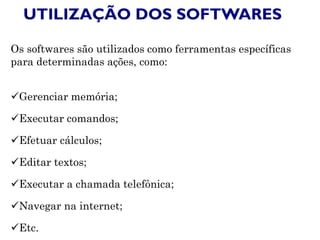UTILIZAÇÃO DOS SOFTWARES
Os softwares são utilizados como ferramentas específicas
para determinadas ações, como:
Gerenciar memória;
Executar comandos;
Efetuar cálculos;
Editar textos;
Executar a chamada telefônica;
Navegar na internet;
Etc.
 