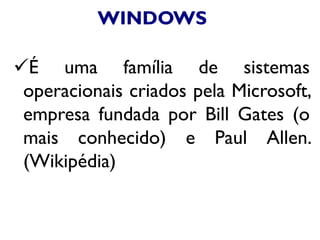 WINDOWS
É uma família de sistemas
operacionais criados pela Microsoft,
empresa fundada por Bill Gates (o
mais conhecido) e Paul Allen.
(Wikipédia)
 