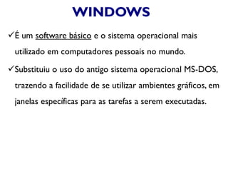 WINDOWS
É um software básico e o sistema operacional mais
utilizado em computadores pessoais no mundo.
Substituiu o uso do antigo sistema operacional MS-DOS,
trazendo a facilidade de se utilizar ambientes gráficos, em
janelas específicas para as tarefas a serem executadas.
 