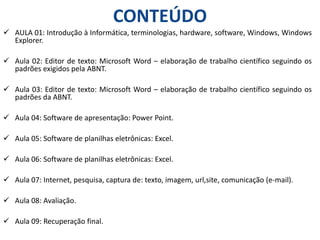 CONTEÚDO
 AULA 01: Introdução à Informática, terminologias, hardware, software, Windows, Windows
Explorer.
 Aula 02: Editor de texto: Microsoft Word – elaboração de trabalho científico seguindo os
padrões exigidos pela ABNT.
 Aula 03: Editor de texto: Microsoft Word – elaboração de trabalho científico seguindo os
padrões da ABNT.
 Aula 04: Software de apresentação: Power Point.
 Aula 05: Software de planilhas eletrônicas: Excel.
 Aula 06: Software de planilhas eletrônicas: Excel.
 Aula 07: Internet, pesquisa, captura de: texto, imagem, url,site, comunicação (e-mail).
 Aula 08: Avaliação.
 Aula 09: Recuperação final.
 