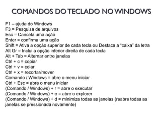 COMANDOS DOTECLADO NOWINDOWS
F1 – ajuda do Windows
F3 = Pesquisa de arquivos
Esc = Cancela uma ação
Enter = confirma uma ação
Shift = Ativa a opção superior de cada tecla ou Destaca a “caixa” da letra
Alt Gr = Inclui a opção inferior direita de cada tecla
Alt + Tab = Alternar entre janelas
Ctrl + c = copiar
Ctrl + v = colar
Ctrl + x = recortar/mover
Comando / Windows = abre o menu iniciar
Ctrl + Esc = abre o menu iniciar
(Comando / Windows) + r = abre o executar
(Comando / Windows) + e = abre o explorer
(Comando / Windows) + d = minimiza todas as janelas (reabre todas as
janelas se pressionada novamente)
 