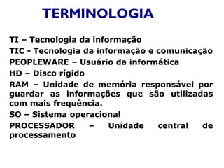 TERMINOLOGIA
TI – Tecnologia da informação
TIC - Tecnologia da informação e comunicação
PEOPLEWARE – Usuário da informática
HD – Disco rígido
RAM – Unidade de memória responsável por
guardar as informações que são utilizadas
com mais frequência.
SO – Sistema operacional
PROCESSADOR – Unidade central de
processamento
 