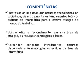 COMPETÊNCIAS
Identificar os impactos dos recursos tecnológicos na
sociedade, visando garantir os fundamentos teórico-
práticos da informática para a efetiva atuação no
mundo do trabalho.
Utilizar ética e racionalmente, em sua área de
atuação, os recursos tecnológicos básicos.
Apreender conceitos introdutórios, recursos
disponíveis e terminologias específicas da área de
informática.
 