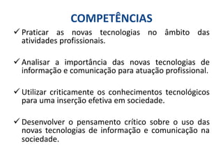  Praticar as novas tecnologias no âmbito das
atividades profissionais.
 Analisar a importância das novas tecnologias de
informação e comunicação para atuação profissional.
 Utilizar criticamente os conhecimentos tecnológicos
para uma inserção efetiva em sociedade.
 Desenvolver o pensamento crítico sobre o uso das
novas tecnologias de informação e comunicação na
sociedade.
COMPETÊNCIAS
 