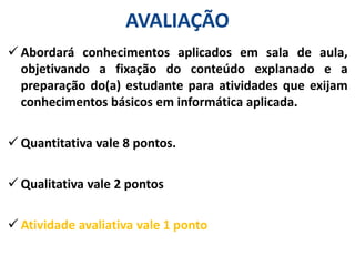 AVALIAÇÃO
 Abordará conhecimentos aplicados em sala de aula,
objetivando a fixação do conteúdo explanado e a
preparação do(a) estudante para atividades que exijam
conhecimentos básicos em informática aplicada.
 Quantitativa vale 8 pontos.
 Qualitativa vale 2 pontos
 Atividade avaliativa vale 1 ponto
 