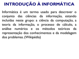 INTRODUÇÃO À INFORMÁTICA
Informática é um termo usado para descrever o
conjunto das ciências da informação, estando
incluídas neste grupo: a ciência da computação, a
teoria da informação, o processo de cálculo, a
análise numérica e os métodos teóricos da
representação dos conhecimentos e da modelagem
dos problemas. (Wikipédia)
 