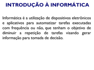 INTRODUÇÃO À INFORMÁTICA
Informática é a utilização de dispositivos eletrônicos
e aplicativos para automatizar tarefas executadas
com frequência ou não, que tenham o objetivo de
diminuir a repetição de tarefas visando gerar
informação para tomada de decisão.
 