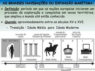 AS GRANDES NAVEGAÇÕES OU EXPANSÃO MARÍTIMA:
 Definição: período em que as nações europeias iniciaram um
processo de exploração e conquistas em novos territórios,
que ampliou o mundo até então conhecido.
 Quando: aproximadamente entre os séculos XV e XVI.
• Transição - Idade Média para Idade Moderna
 