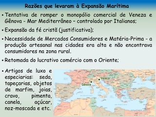 Razões que levaram à Expansão Marítima
 Tentativa de romper o monopólio comercial de Veneza e
Gênova - Mar Mediterrâneo – controlado por Italianos;
 Expansão da fé cristã (justificativa);
 Necessidade de Mercados Consumidores e Matéria-Prima - a
produção artesanal nas cidades era alta e não encontrava
consumidores na zona rural.
 Retomada do lucrativo comércio com o Oriente;
 Artigos de luxo e
especiarias: seda,
tapeçarias, objetos
de marfim, joias,
cravo, pimenta,
canela, açúcar,
noz-moscada e etc.
 