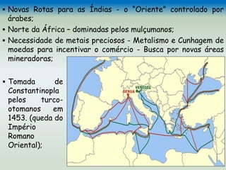  Novas Rotas para as Índias - o “Oriente” controlado por
árabes;
 Norte da África – dominadas pelos mulçumanos;
 Necessidade de metais preciosos - Metalismo e Cunhagem de
moedas para incentivar o comércio - Busca por novas áreas
mineradoras;
 Tomada de
Constantinopla
pelos turco-
otomanos em
1453. (queda do
Império
Romano
Oriental);
 