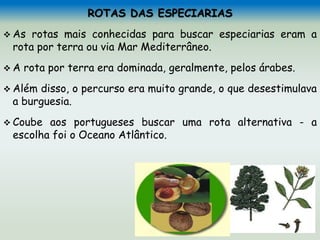 ROTAS DAS ESPECIARIAS
 As rotas mais conhecidas para buscar especiarias eram a
rota por terra ou via Mar Mediterrâneo.
 A rota por terra era dominada, geralmente, pelos árabes.
 Além disso, o percurso era muito grande, o que desestimulava
a burguesia.
 Coube aos portugueses buscar uma rota alternativa - a
escolha foi o Oceano Atlântico.
 