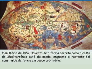 Planisfério de 1457, salienta-se a forma correta como a costa
do Mediterrâneo está delineada, enquanto o restante foi
construído de forma um pouco arbitrária.
 