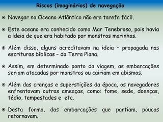 Riscos (imaginários) de navegação
 Navegar no Oceano Atlântico não era tarefa fácil.
 Este oceano era conhecido como Mar Tenebroso, pois havia
a ideia de que era habitado por monstros marinhos.
 Além disso, alguns acreditavam na ideia – propagada nas
escrituras bíblicas – da Terra Plana.
 Assim, em determinado ponto da viagem, as embarcações
seriam atacadas por monstros ou cairiam em abismos.
 Além das crenças e superstições da época, os navegadores
enfrentavam outras ameaças, como: fome, sede, doenças,
tédio, tempestades e etc.
 Desta forma, das embarcações que partiam, poucas
retornavam.
 