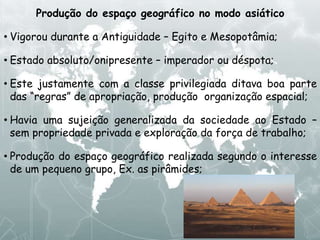 Produção do espaço geográfico no modo asiático
• Vigorou durante a Antiguidade – Egito e Mesopotâmia;
• Estado absoluto/onipresente – imperador ou déspota;
• Este justamente com a classe privilegiada ditava boa parte
das “regras” de apropriação, produção organização espacial;
• Havia uma sujeição generalizada da sociedade ao Estado –
sem propriedade privada e exploração da força de trabalho;
• Produção do espaço geográfico realizada segundo o interesse
de um pequeno grupo, Ex. as pirâmides;
 