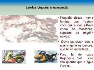 • Naquela época, havia
lendas que faziam
crer que o mar estava
cheio de monstros,
capazes de engolir
navios.
• Ouvia-se dizer que o
mar engolia os barcos,
que havia monstros...
• Para lá do cabo
Bojador o Sol era
tão quente que a água
fervia...
 