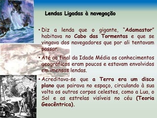 Lendas Ligadas à navegação
• Diz a lenda que o gigante, “Adamastor”
habitava no Cabo das Tormentas e que se
vingava dos navegadores que por ali tentavam
passar.
• Até ao final da Idade Média os conhecimentos
geográficos eram poucos e estavam envolvidos
em imensas lendas.
• Acreditava-se que a Terra era um disco
plano que pairava no espaço, circulando à sua
volta os outros corpos celestes, como a Lua, o
Sol e as estrelas visíveis no céu (Teoria
Geocêntrica).
 