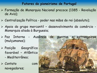 Fatores do pioneirismo de Portugal
 Formação de Monarquia Nacional precoce (1385 - Revolução
de Avis);
 Centralização Política - poder nas mãos do rei (absoluto);
 Apoio do grupo mercantil – desenvolvimento do comércio -
Monarquia aliada à Burguesia;
 Paz Interna - Ausência de guerras e estrangeiros
(mulçumanos);
 Posição Geográfica
favorável – Atlântico
- Mediterrâneo;
 Contato com
navegadores;
 