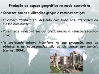 Produção do espaço geográfico no modo escravista
• Caracterizou as civilizações gregas e romanas antigas;
• O espaço também foi definido com base nos interesses da
classe dominante;
• Porém nas relações sociais predominava a relação escravo-
amo;
• “a sociedade inteira interfere na sua produção, mas os
objetos e as necessidades são os da classe dominante”,
(Carlos, 1994);
 