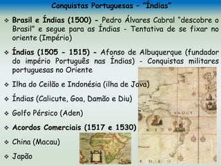 Conquistas Portuguesas – “Índias”
 Brasil e Índias (1500) - Pedro Álvares Cabral “descobre o
Brasil” e segue para as Índias - Tentativa de se fixar no
oriente (Império)
 Índias (1505 - 1515) - Afonso de Albuquerque (fundador
do império Português nas Índias) - Conquistas militares
portuguesas no Oriente
 Ilha do Ceilão e Indonésia (ilha de Java)
 Índias (Calicute, Goa, Damão e Diu)
 Golfo Pérsico (Aden)
 Acordos Comerciais (1517 e 1530)
 China (Macau)
 Japão
 