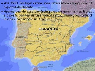  Até 1530, Portugal esteve mais interessado em explorar as
riquezas do Oriente.
 Apenas quando esse comércio parou de gerar tantos lucros
e a posse das terras americanas estava ameaçada, Portugal
iniciou a colonização na América.
 