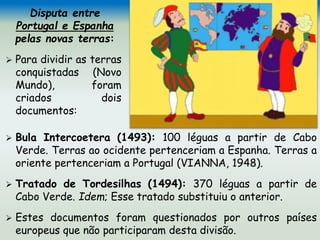 Disputa entre
Portugal e Espanha
pelas novas terras:
 Para dividir as terras
conquistadas (Novo
Mundo), foram
criados dois
documentos:
 Bula Intercoetera (1493): 100 léguas a partir de Cabo
Verde. Terras ao ocidente pertenceriam a Espanha. Terras a
oriente pertenceriam a Portugal (VIANNA, 1948).
 Tratado de Tordesilhas (1494): 370 léguas a partir de
Cabo Verde. Idem; Esse tratado substituiu o anterior.
 Estes documentos foram questionados por outros países
europeus que não participaram desta divisão.
 