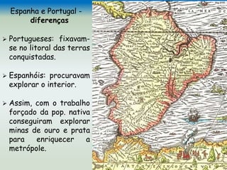 Espanha e Portugal -
diferenças
 Portugueses: fixavam-
se no litoral das terras
conquistadas.
 Espanhóis: procuravam
explorar o interior.
 Assim, com o trabalho
forçado da pop. nativa
conseguiram explorar
minas de ouro e prata
para enriquecer a
metrópole.
 