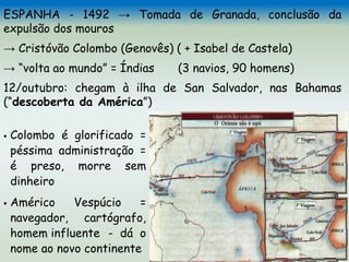 ESPANHA - 1492 → Tomada de Granada, conclusão da
expulsão dos mouros
→ Cristóvão Colombo (Genovês) ( + Isabel de Castela)
→ “volta ao mundo” = Índias (3 navios, 90 homens)
12/outubro: chegam à ilha de San Salvador, nas Bahamas
(“descoberta da América”)
 Colombo é glorificado =
péssima administração =
é preso, morre sem
dinheiro
 Américo Vespúcio =
navegador, cartógrafo,
homem influente - dá o
nome ao novo continente
 