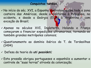 Conquistas tardias...
 No início do séc. XVI, a Espanha controlava quase toda a zona
costeira das Américas, desde a Califórnia à Patagônia, no
ocidente, e desde a Geórgia (EUA) à Argentina – com
exceção do Brasil;
 Apenas no séculos XVI, Inglaterra, Holanda e França
começaram a financiar expedições ultramarinas, tornando-se
também grandes metrópoles coloniais;
 Questionamento ao domínio ibérico do T. de Tordesilhas
(1494)
 Defesa da teoria do uti possideti;
 Esta pressão obrigou portugueses e espanhóis a aumentar o
controle de “suas terras” através da colonização;
 