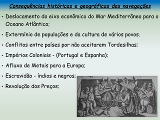 Consequências históricas e geográficas das navegações
• Deslocamento do eixo econômico do Mar Mediterrâneo para o
Oceano Atlântico;
• Extermínio de populações e da cultura de vários povos.
• Conflitos entre países por não aceitarem Tordesilhas;
• Impérios Coloniais - (Portugal e Espanha);
• Afluxo de Metais para a Europa;
• Escravidão - índios e negros;
• Revolução dos Preços;
 
