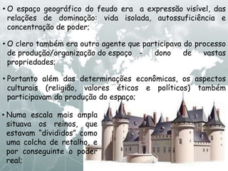 • O espaço geográfico do feudo era a expressão visível, das
relações de dominação: vida isolada, autossuficiência e
concentração de poder;
• O clero também era outro agente que participava do processo
de produção/organização do espaço - dono de vastas
propriedades;
• Portanto além das determinações econômicas, os aspectos
culturais (religião, valores éticos e políticos) também
participavam da produção do espaço;
• Numa escala mais ampla
situava os reinos, que
estavam “divididos” como
uma colcha de retalho, e
por conseguinte o poder
real;
 