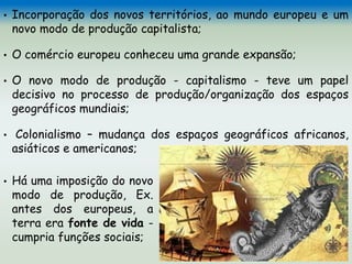 • Incorporação dos novos territórios, ao mundo europeu e um
novo modo de produção capitalista;
• O comércio europeu conheceu uma grande expansão;
• O novo modo de produção - capitalismo - teve um papel
decisivo no processo de produção/organização dos espaços
geográficos mundiais;
• Colonialismo – mudança dos espaços geográficos africanos,
asiáticos e americanos;
• Há uma imposição do novo
modo de produção, Ex.
antes dos europeus, a
terra era fonte de vida -
cumpria funções sociais;
 