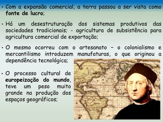 • Com a expansão comercial, a terra passou a ser vista como
fonte de lucro;
• Há um desestruturação dos sistemas produtivos das
sociedades tradicionais; - agricultura de subsistência para
agricultura comercial de exportação;
• O mesmo ocorreu com o artesanato – o colonialismo e
mercantilismo introduzem manufaturas, o que originou a
dependência tecnológica;
• O processo cultural de
europeização do mundo,
teve um peso muito
grande na produção dos
espaços geográficos;
 