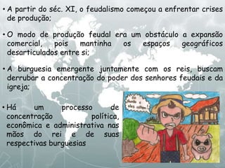• A partir do séc. XI, o feudalismo começou a enfrentar crises
de produção;
• O modo de produção feudal era um obstáculo a expansão
comercial, pois mantinha os espaços geográficos
desarticulados entre si;
• A burguesia emergente juntamente com os reis, buscam
derrubar a concentração do poder dos senhores feudais e da
igreja;
• Há um processo de
concentração política,
econômica e administrativa nas
mãos do rei e de suas
respectivas burguesias
 