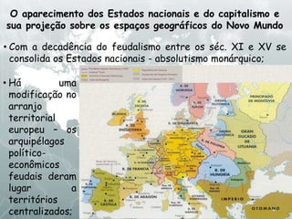 O aparecimento dos Estados nacionais e do capitalismo e
sua projeção sobre os espaços geográficos do Novo Mundo
• Com a decadência do feudalismo entre os séc. XI e XV se
consolida os Estados nacionais - absolutismo monárquico;
• Há uma
modificação no
arranjo
territorial
europeu – os
arquipélagos
político-
econômicos
feudais deram
lugar a
territórios
centralizados;
 