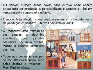 • Os servos buscam áreas novas para cultivo onde obtém
excedente de produção e potencializam o comércio - há um
renascimento comercial e urbano;
• O modo de produção feudal passa a ser substituído pelo modo
de produção capitalista – servos por assalariados;
• O mercantilismo tornou-se
aos poucos a doutrina
econômica dos Estados
nacionais – acúmulo divisas,
metais e balança comercial
positiva;
• Todavia, o comércio europeu
no séc. XV era monopolizado
pelos árabes e italianos –
Mar Mediterrâneo;
 