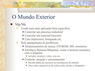 O Mundo Exterior Mp/Mc  Usado para uma aplicação bem específica Controlar um processo industrial Controlar um terminal bancário Uma impressora, brinquedo etc. Pela manipulação de periféricos Armazenamento de massa: CD-ROM, HD, memórias Interfaces Homem-Máquinas: como o homem comunica com a máquina teclados, displays, video, som etc. Controle: atuação e sensoriamento Recebe dados de sensores ou transdutores de entrada Atua sobre dispositivos de saída (relés, pistões e lâmpadas) 