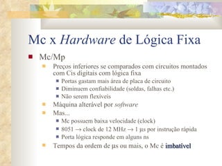 Mc x  Hardware  de Lógica Fixa Mc/Mp Preços inferiores se comparados com circuitos montados com Cis digitais com lógica fixa Portas gastam mais área de placa de circuito Diminuem confiabilidade (soldas, falhas etc.) Não serem flexíveis Máquina alterável por  software Mas... Mc possuem baixa velocidade (clock) 8051    clock de 12 MHz    1   s por instrução rápida Porta lógica responde em alguns ns Tempos da ordem de   s ou mais, o Mc é  imbatível 